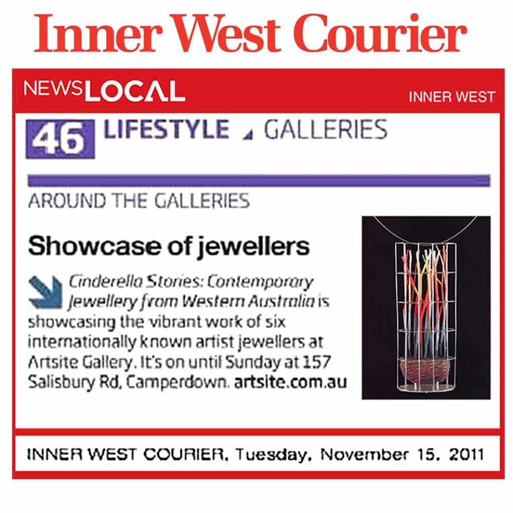 Inner West Courier | Showcase of Jewellers | Around the Galleries | page 46 | November 15 2011. 'Cinderella Stories - Contemporary Jewellery from Western Australia', Artsite Galleries Exhibition continues to 20 November 2011.